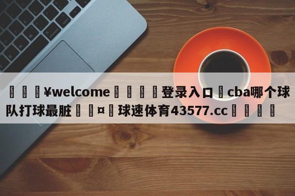 💥welcome🍖登录入口⛎cba哪个球队打球最脏🤮球速体育43577.cc🍦