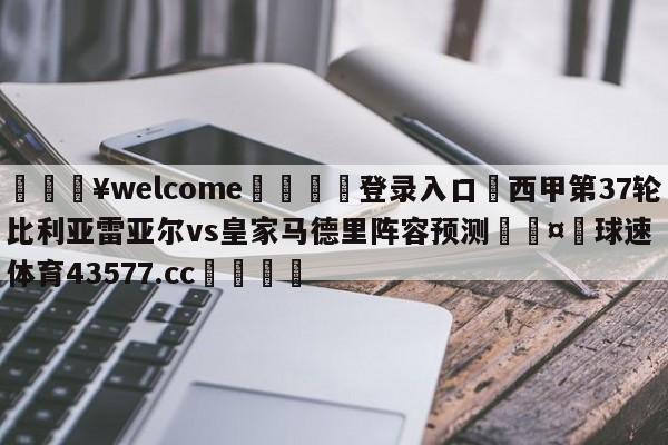 💥welcome🍖登录入口⛎西甲第37轮比利亚雷亚尔vs皇家马德里阵容预测🤮球速体育43577.cc🍦