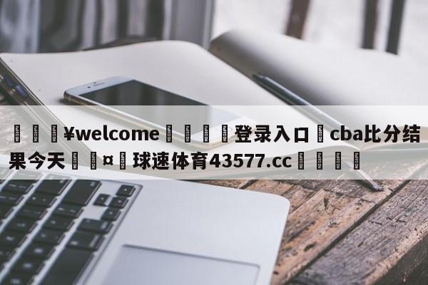 💥welcome🍖登录入口⛎cba比分结果今天🤮球速体育43577.cc🍦