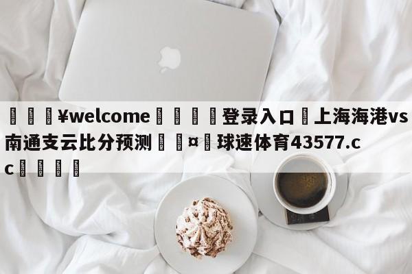 💥welcome🍖登录入口⛎上海海港vs南通支云比分预测🤮球速体育43577.cc🍦