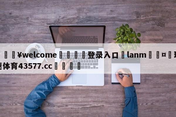 💥welcome🍖登录入口⛎lanm🤮球速体育43577.cc🍦