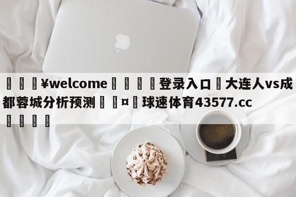 💥welcome🍖登录入口⛎大连人vs成都蓉城分析预测🤮球速体育43577.cc🍦