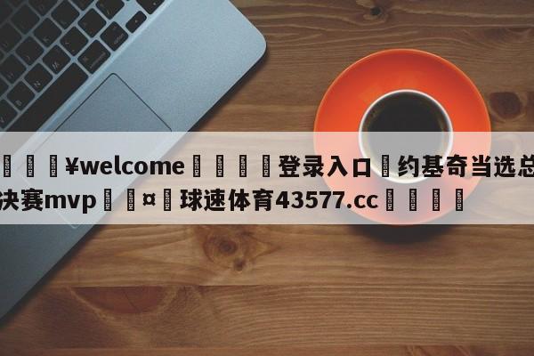 💥welcome🍖登录入口⛎约基奇当选总决赛mvp🤮球速体育43577.cc🍦