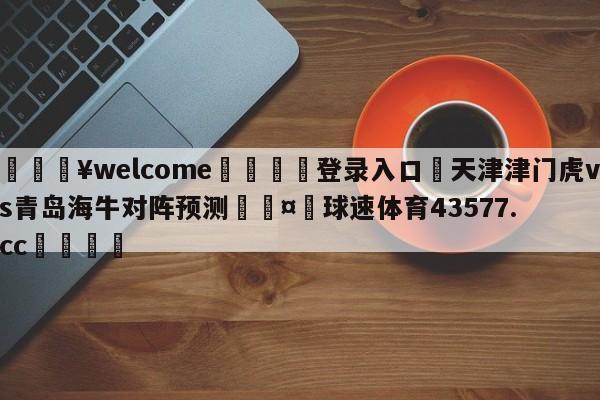 💥welcome🍖登录入口⛎天津津门虎vs青岛海牛对阵预测🤮球速体育43577.cc🍦