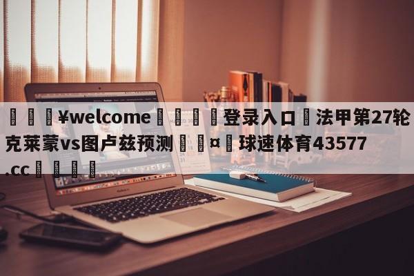 💥welcome🍖登录入口⛎法甲第27轮克莱蒙vs图卢兹预测🤮球速体育43577.cc🍦