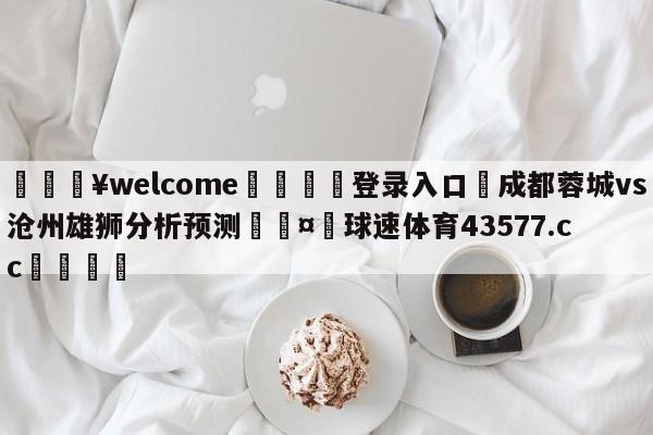 💥welcome🍖登录入口⛎成都蓉城vs沧州雄狮分析预测🤮球速体育43577.cc🍦