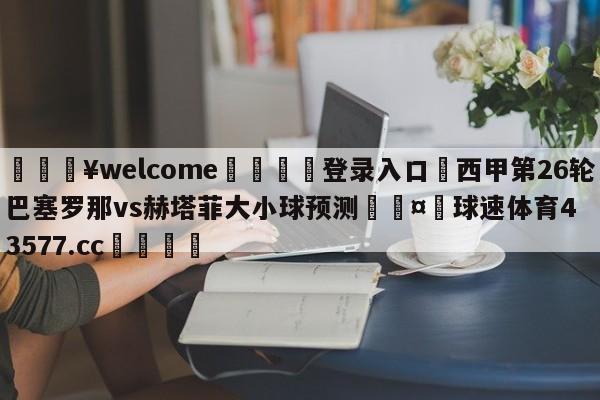 💥welcome🍖登录入口⛎西甲第26轮巴塞罗那vs赫塔菲大小球预测🤮球速体育43577.cc🍦