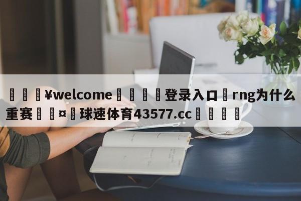 💥welcome🍖登录入口⛎rng为什么重赛🤮球速体育43577.cc🍦