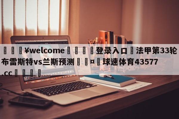 💥welcome🍖登录入口⛎法甲第33轮布雷斯特vs兰斯预测🤮球速体育43577.cc🍦