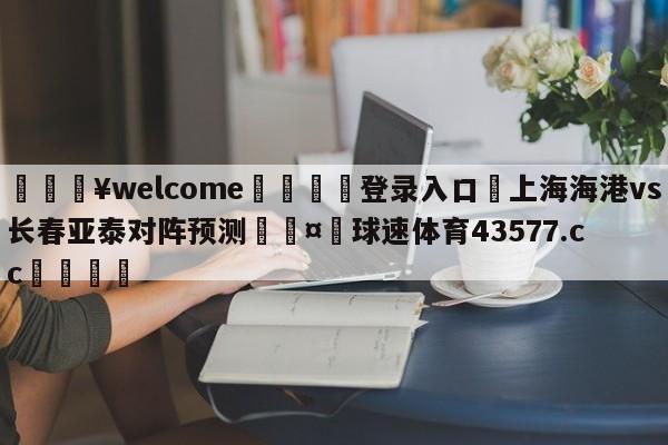 💥welcome🍖登录入口⛎上海海港vs长春亚泰对阵预测🤮球速体育43577.cc🍦