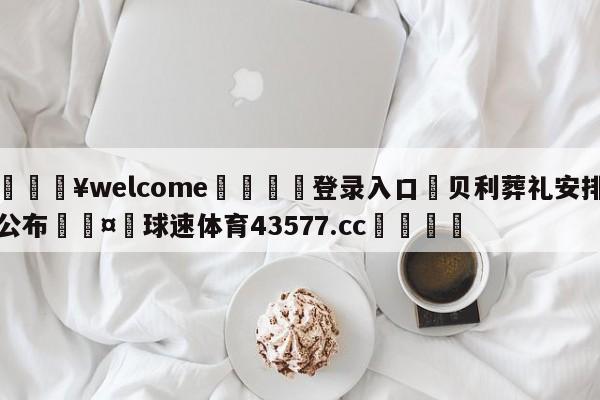 💥welcome🍖登录入口⛎贝利葬礼安排公布🤮球速体育43577.cc🍦