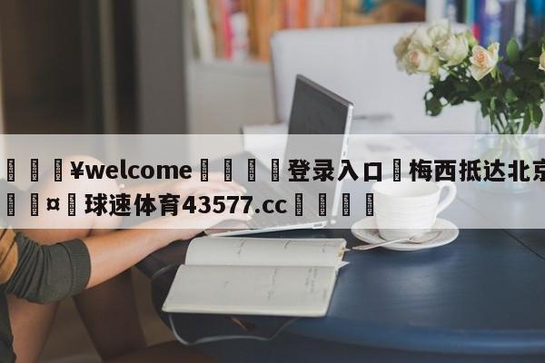 💥welcome🍖登录入口⛎梅西抵达北京🤮球速体育43577.cc🍦