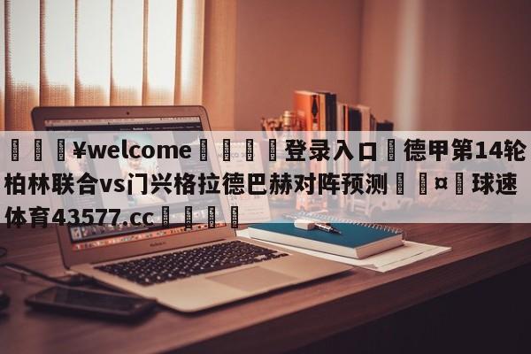 💥welcome🍖登录入口⛎德甲第14轮柏林联合vs门兴格拉德巴赫对阵预测🤮球速体育43577.cc🍦