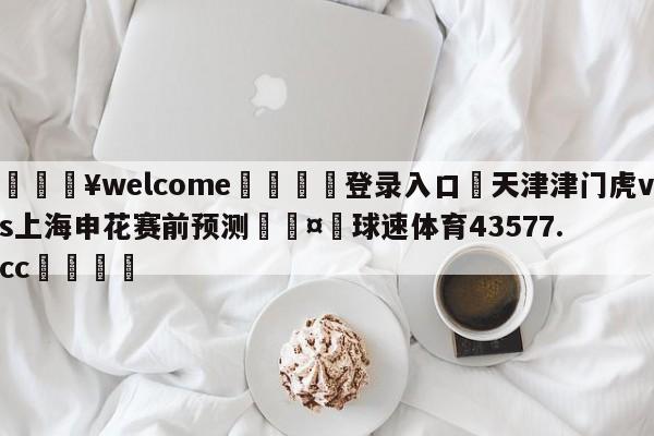 💥welcome🍖登录入口⛎天津津门虎vs上海申花赛前预测🤮球速体育43577.cc🍦