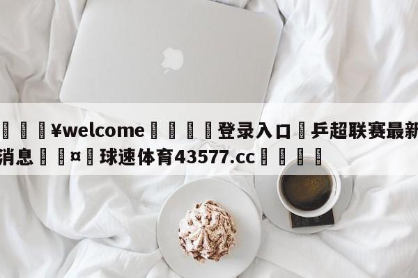 💥welcome🍖登录入口⛎乒超联赛最新消息🤮球速体育43577.cc🍦