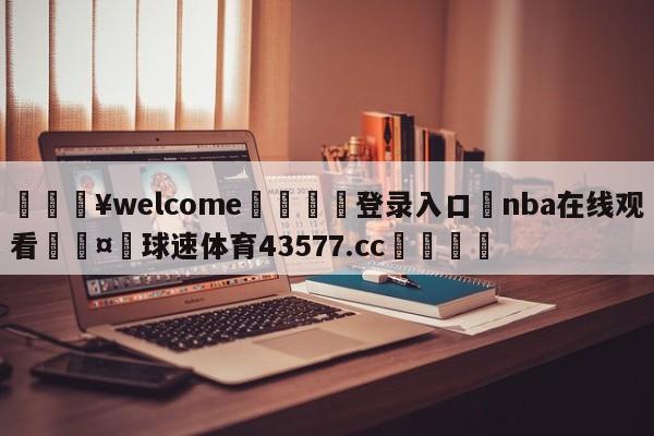 💥welcome🍖登录入口⛎nba在线观看🤮球速体育43577.cc🍦