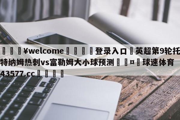 💥welcome🍖登录入口⛎英超第9轮托特纳姆热刺vs富勒姆大小球预测🤮球速体育43577.cc🍦