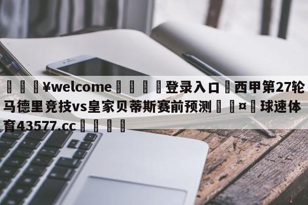 💥welcome🍖登录入口⛎西甲第27轮马德里竞技vs皇家贝蒂斯赛前预测🤮球速体育43577.cc🍦