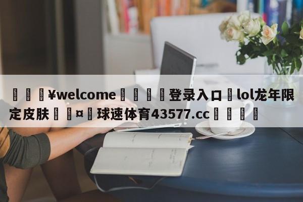 💥welcome🍖登录入口⛎lol龙年限定皮肤🤮球速体育43577.cc🍦