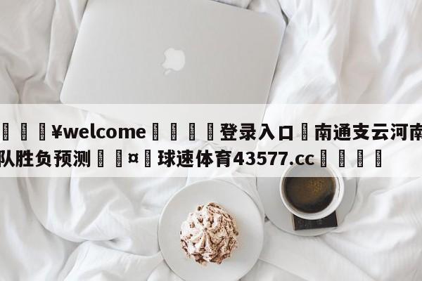 💥welcome🍖登录入口⛎南通支云河南队胜负预测🤮球速体育43577.cc🍦