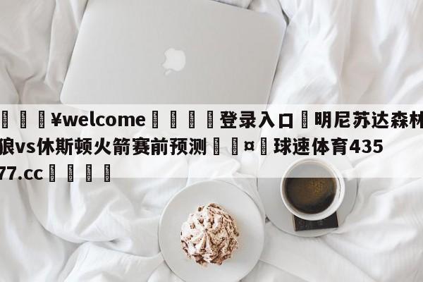 💥welcome🍖登录入口⛎明尼苏达森林狼vs休斯顿火箭赛前预测🤮球速体育43577.cc🍦