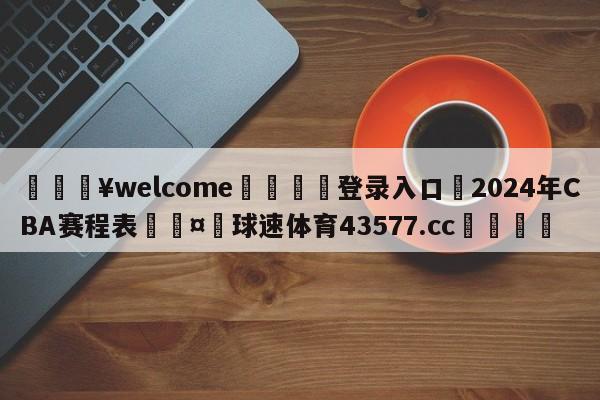 💥welcome🍖登录入口⛎2024年CBA赛程表🤮球速体育43577.cc🍦