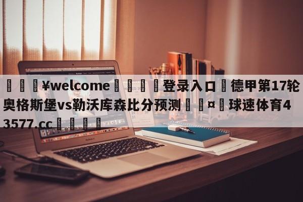 💥welcome🍖登录入口⛎德甲第17轮奥格斯堡vs勒沃库森比分预测🤮球速体育43577.cc🍦