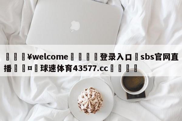 💥welcome🍖登录入口⛎sbs官网直播🤮球速体育43577.cc🍦