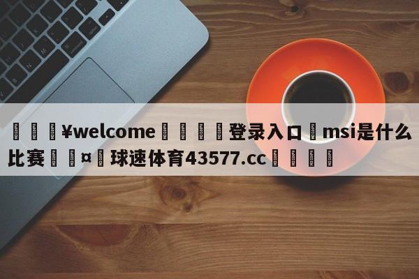 💥welcome🍖登录入口⛎msi是什么比赛🤮球速体育43577.cc🍦