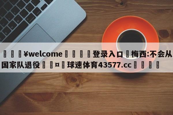 💥welcome🍖登录入口⛎梅西:不会从国家队退役🤮球速体育43577.cc🍦