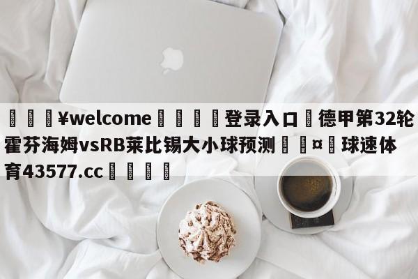 💥welcome🍖登录入口⛎德甲第32轮霍芬海姆vsRB莱比锡大小球预测🤮球速体育43577.cc🍦