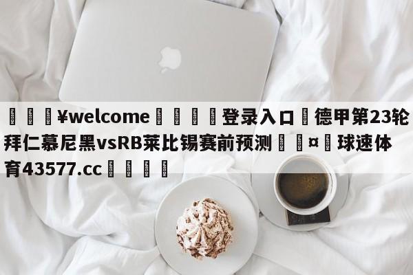 💥welcome🍖登录入口⛎德甲第23轮拜仁慕尼黑vsRB莱比锡赛前预测🤮球速体育43577.cc🍦