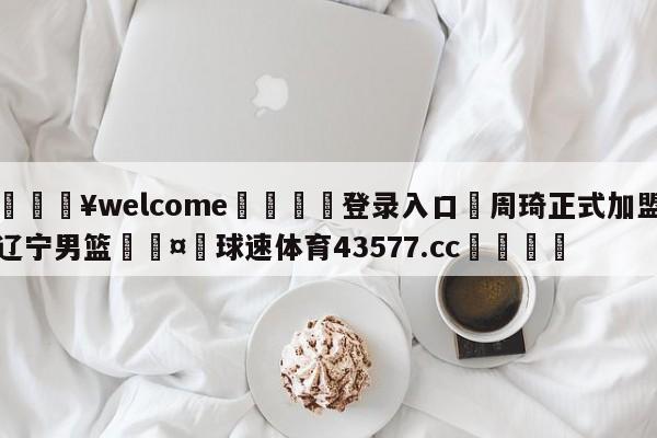 💥welcome🍖登录入口⛎周琦正式加盟辽宁男篮🤮球速体育43577.cc🍦