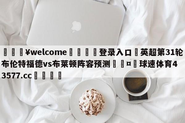 💥welcome🍖登录入口⛎英超第31轮布伦特福德vs布莱顿阵容预测🤮球速体育43577.cc🍦