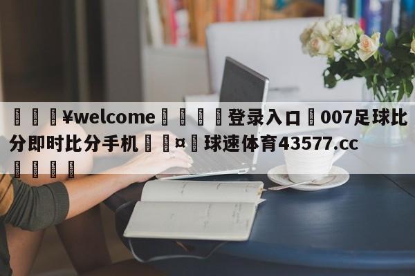 💥welcome🍖登录入口⛎007足球比分即时比分手机🤮球速体育43577.cc🍦