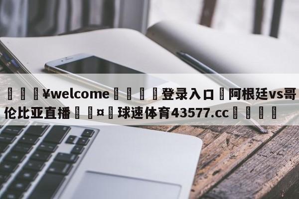 💥welcome🍖登录入口⛎阿根廷vs哥伦比亚直播🤮球速体育43577.cc🍦