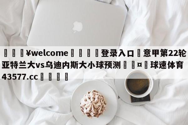 💥welcome🍖登录入口⛎意甲第22轮亚特兰大vs乌迪内斯大小球预测🤮球速体育43577.cc🍦