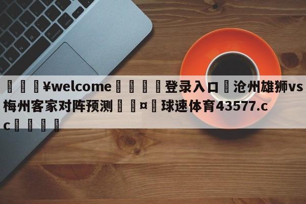 💥welcome🍖登录入口⛎沧州雄狮vs梅州客家对阵预测🤮球速体育43577.cc🍦