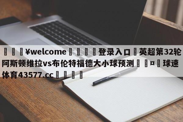 💥welcome🍖登录入口⛎英超第32轮阿斯顿维拉vs布伦特福德大小球预测🤮球速体育43577.cc🍦