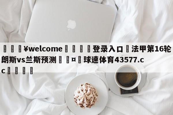 💥welcome🍖登录入口⛎法甲第16轮朗斯vs兰斯预测🤮球速体育43577.cc🍦