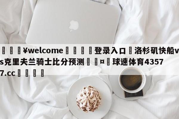 💥welcome🍖登录入口⛎洛杉矶快船vs克里夫兰骑士比分预测🤮球速体育43577.cc🍦