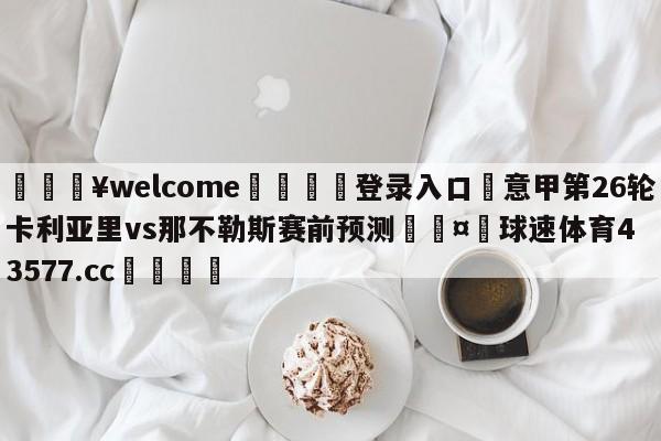 💥welcome🍖登录入口⛎意甲第26轮卡利亚里vs那不勒斯赛前预测🤮球速体育43577.cc🍦