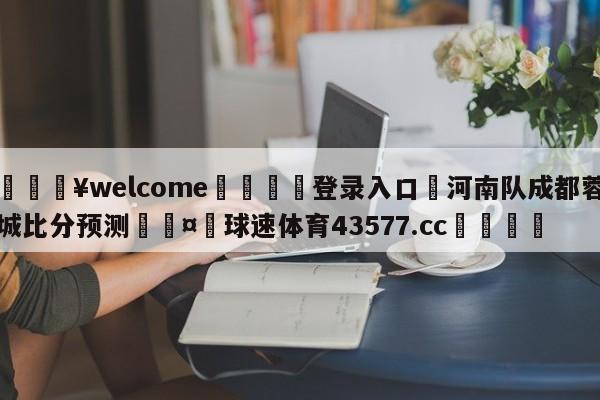 💥welcome🍖登录入口⛎河南队成都蓉城比分预测🤮球速体育43577.cc🍦