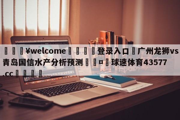 💥welcome🍖登录入口⛎广州龙狮vs青岛国信水产分析预测🤮球速体育43577.cc🍦