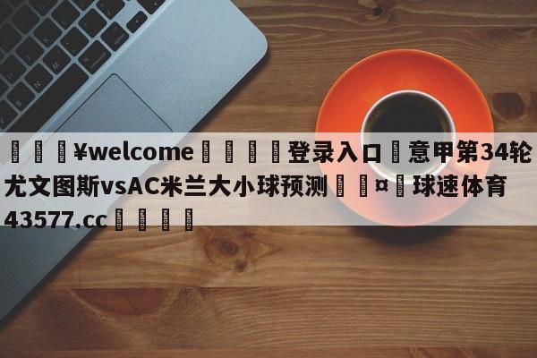 💥welcome🍖登录入口⛎意甲第34轮尤文图斯vsAC米兰大小球预测🤮球速体育43577.cc🍦