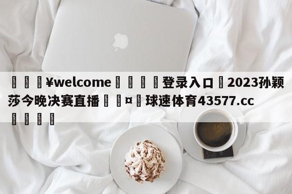 💥welcome🍖登录入口⛎2023孙颖莎今晚决赛直播🤮球速体育43577.cc🍦