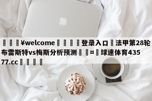 💥welcome🍖登录入口⛎法甲第28轮布雷斯特vs梅斯分析预测🤮球速体育43577.cc🍦