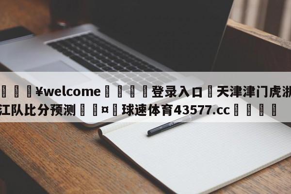 💥welcome🍖登录入口⛎天津津门虎浙江队比分预测🤮球速体育43577.cc🍦