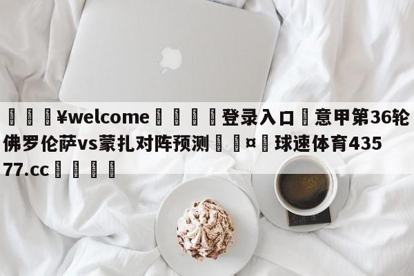 💥welcome🍖登录入口⛎意甲第36轮佛罗伦萨vs蒙扎对阵预测🤮球速体育43577.cc🍦