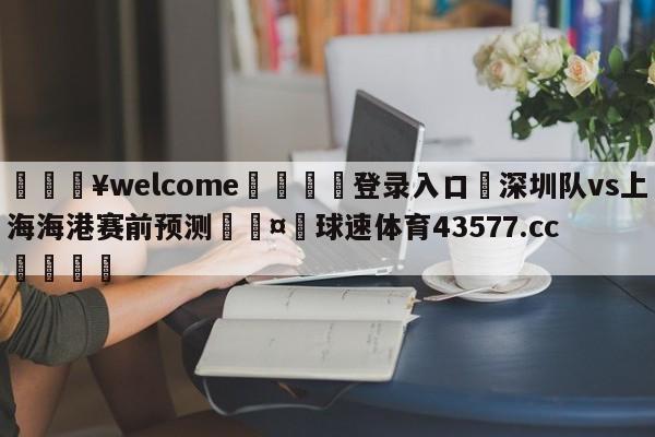 💥welcome🍖登录入口⛎深圳队vs上海海港赛前预测🤮球速体育43577.cc🍦